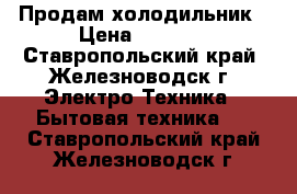 Продам холодильник › Цена ­ 7 000 - Ставропольский край, Железноводск г. Электро-Техника » Бытовая техника   . Ставропольский край,Железноводск г.